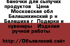 баночки для сыпучих продуктов › Цена ­ 500 - Московская обл., Балашихинский р-н, Балашиха г. Подарки и сувениры » Изделия ручной работы   